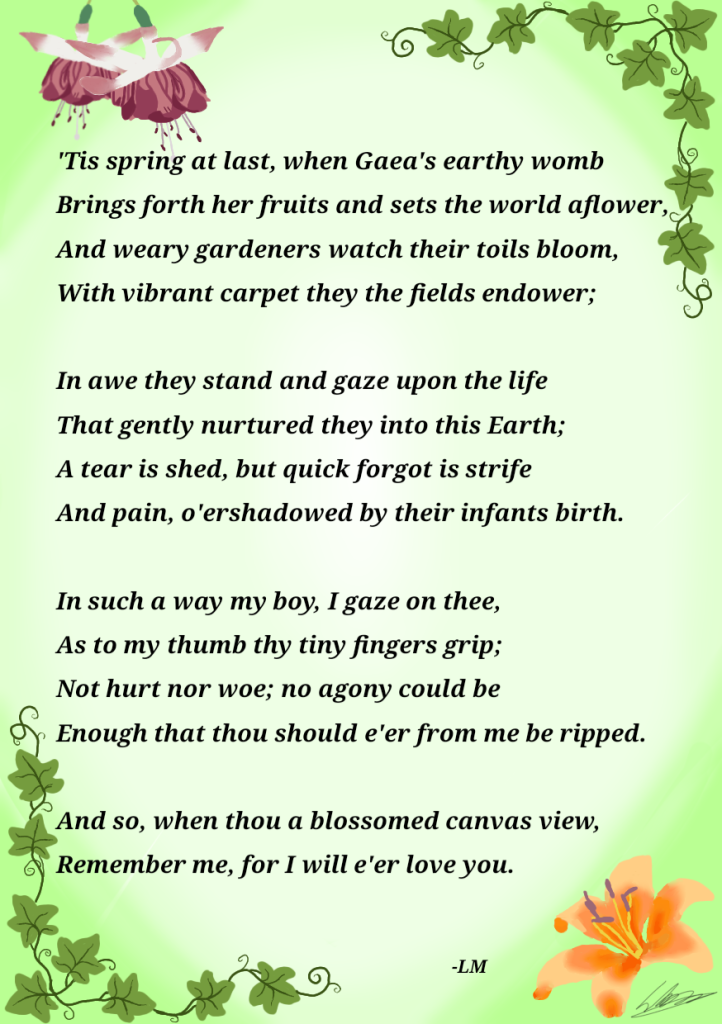 The Sonnet surrounded by flowers and Ivy leaves ‘Tis spring at last, when Gaea's earthy womb Brings forth her fruits and sets the world aflower, And weary gardeners watch their toils bloom, With vibrant carpet they the fields endower; In awe they stand and gaze upon the life That gently nurtured they into this Earth; A tear is shed, but quick forgot is strife And pain, o'ershadowed by their infants birth. In such a way my boy, I gaze on thee, As to my thumb thy tiny fingers grip; Not hurt nor woe; no agony could be Enough that thou should e'er from me be ripped. And so, when thee a blossomed canvas view, Remember me, for I will e'er love you.