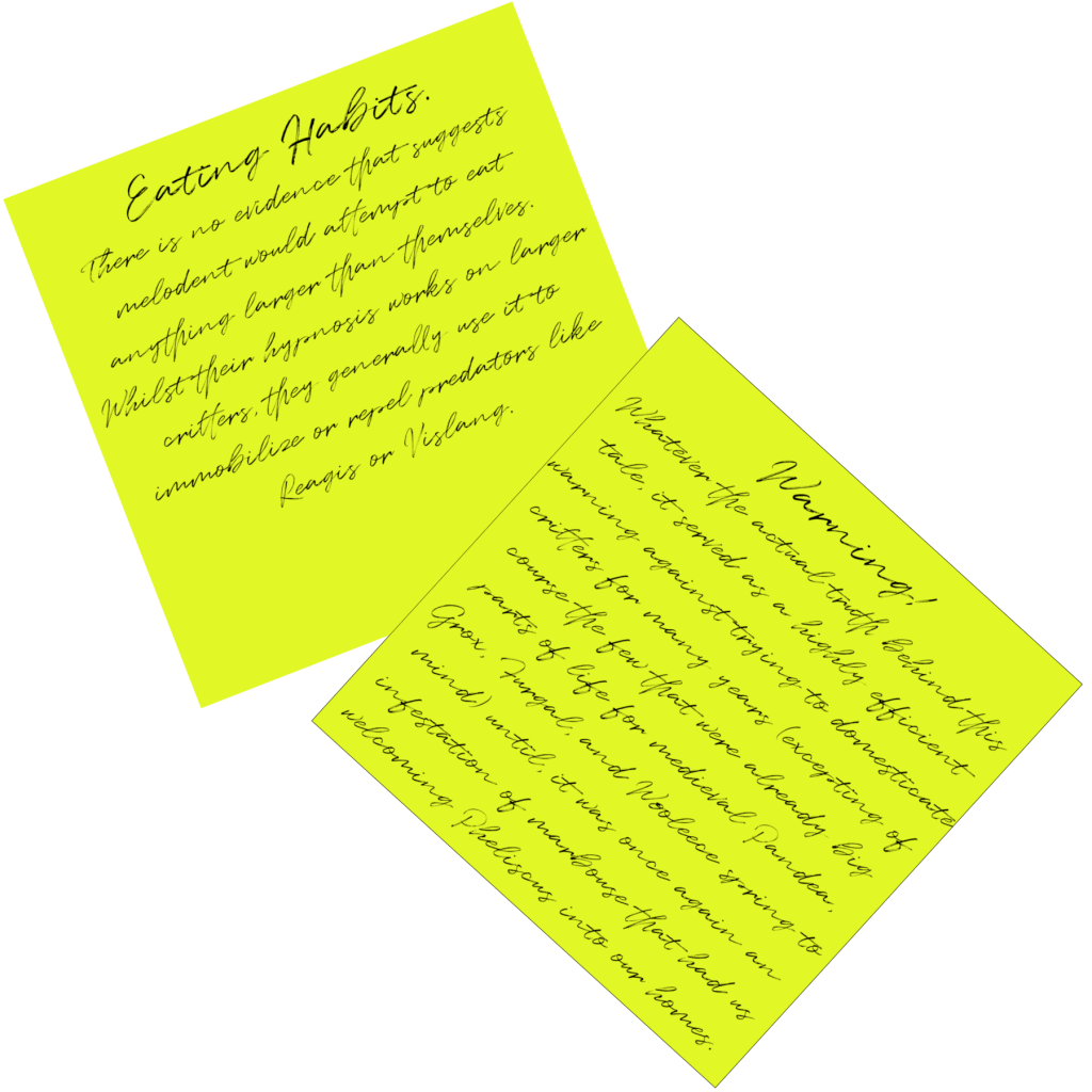 Post it notes, reading: Eating Habits: There is no evidence that suggests melodent would attempt to eat anything larger than themselves. Whilst their hypnosis works on larger critters, they generally use it to immobilize or repel predators like Reagis or Vislang. Warning!: Whatever the actual truth behind this tale, it served as a highly efficient warning against trying to domesticate critters for many years (excepting of course the few that were already big parts of life for medieval Pandea, Grox, Furgal, and Wooleece spring to mind) until, it was once again an infestation of marbouse that had us welcoming Pheliscus into our homes.