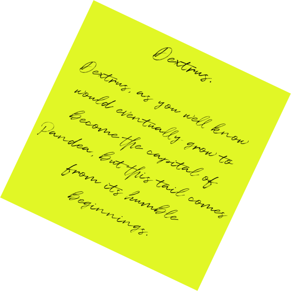 A post it note reading Dextrus: Dextrus, as you well know would eventually grow to become the capital of Pandea, but this tail comes from its humble beginnings.