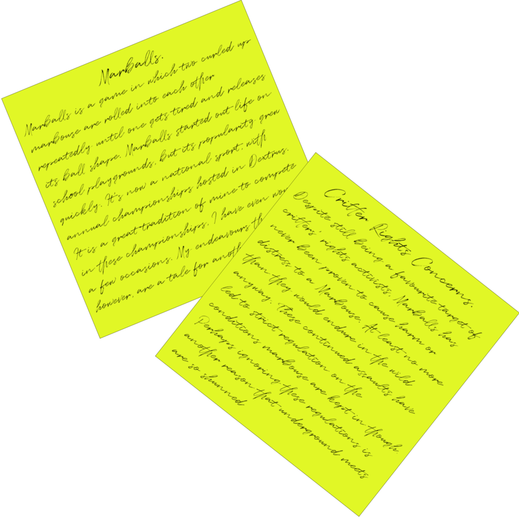 Post it Notes containing additional information on Marballs. They read: Marballs Marballs is a game in which two curled up marbouse are rolled into each other repeatedly until one gets tired and releases its ball shape. Marballs started out life on school playgrounds, but its popularity grew quickly. It’s now a national sport, with annual championships hosted in Dextrus. It is a great tradition of mine to compete in these championships, I have even won on a few occasions. My endeavours there, however, are a tale for another time. Critter Rights Concerns. Despite still being a favourite target of critters’ rights activists, Marballs has never been proven to cause harm or distress to a Marbouse. At least no more than they would endure in the wild anyway. These continued assaults have led to strict regulation on the conditions marbouse are kept in though, perhaps another reason these underground meets are so shunned.